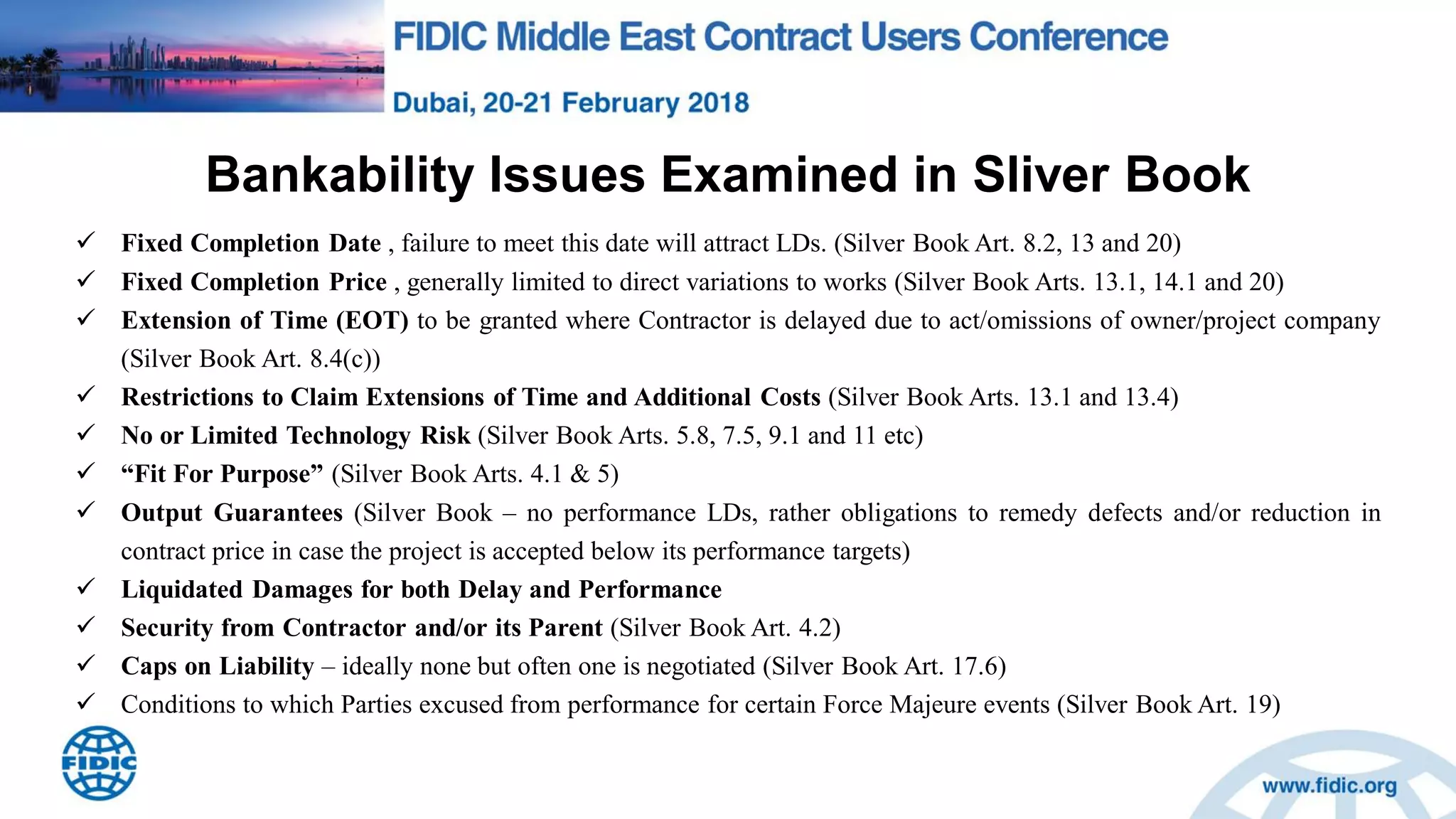 Bankability Issues Examined in Sliver Book
 Fixed Completion Date , failure to meet this date will attract LDs. (Silver Book Art. 8.2, 13 and 20)
 Fixed Completion Price , generally limited to direct variations to works (Silver Book Arts. 13.1, 14.1 and 20)
 Extension of Time (EOT) to be granted where Contractor is delayed due to act/omissions of owner/project company
(Silver Book Art. 8.4(c))
 Restrictions to Claim Extensions of Time and Additional Costs (Silver Book Arts. 13.1 and 13.4)
 No or Limited Technology Risk (Silver Book Arts. 5.8, 7.5, 9.1 and 11 etc)
 “Fit For Purpose” (Silver Book Arts. 4.1 & 5)
 Output Guarantees (Silver Book – no performance LDs, rather obligations to remedy defects and/or reduction in
contract price in case the project is accepted below its performance targets)
 Liquidated Damages for both Delay and Performance
 Security from Contractor and/or its Parent (Silver Book Art. 4.2)
 Caps on Liability – ideally none but often one is negotiated (Silver Book Art. 17.6)
 Conditions to which Parties excused from performance for certain Force Majeure events (Silver Book Art. 19)
 