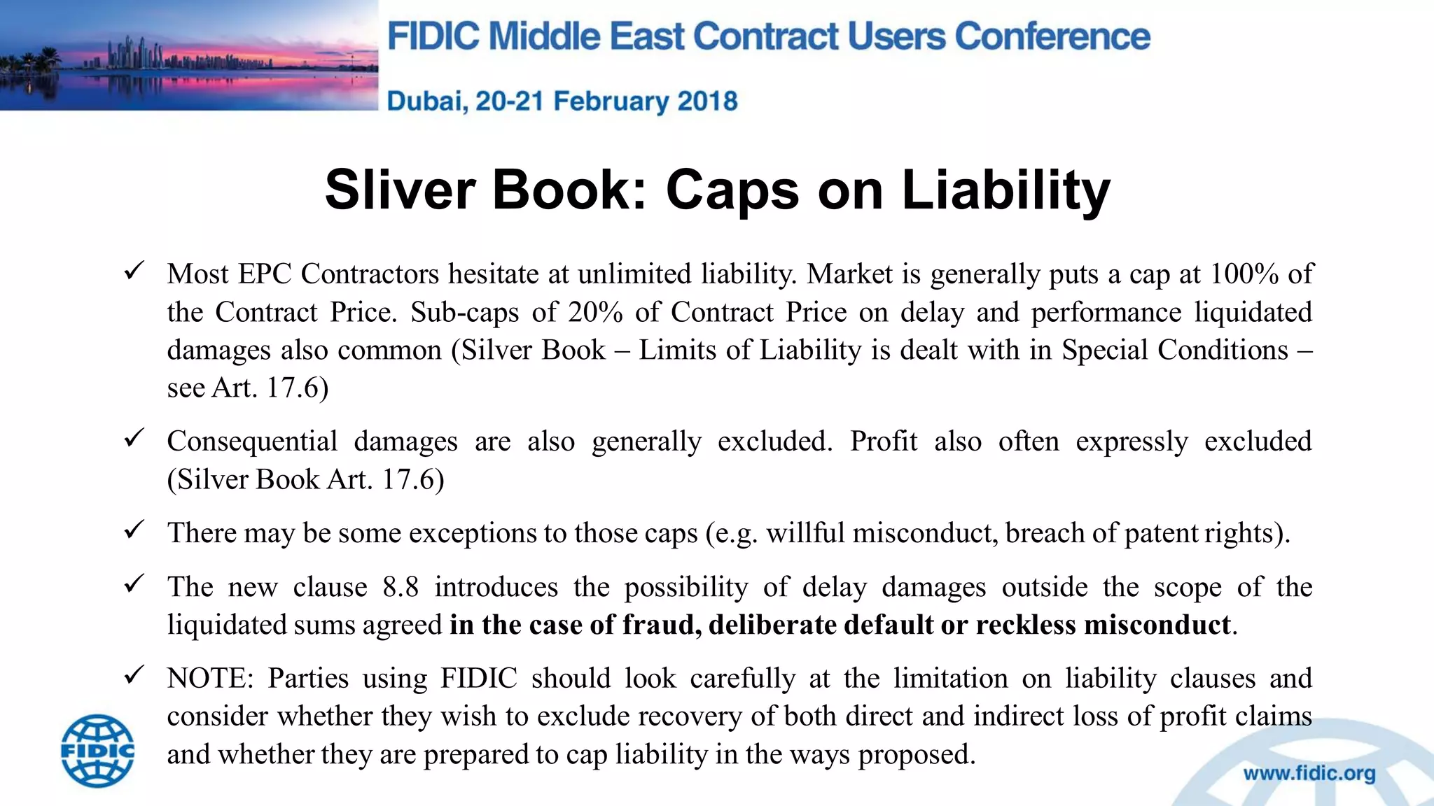 Sliver Book: Caps on Liability
 Most EPC Contractors hesitate at unlimited liability. Market is generally puts a cap at 100% of
the Contract Price. Sub-caps of 20% of Contract Price on delay and performance liquidated
damages also common (Silver Book – Limits of Liability is dealt with in Special Conditions –
see Art. 17.6)
 Consequential damages are also generally excluded. Profit also often expressly excluded
(Silver Book Art. 17.6)
 There may be some exceptions to those caps (e.g. willful misconduct, breach of patent rights).
 The new clause 8.8 introduces the possibility of delay damages outside the scope of the
liquidated sums agreed in the case of fraud, deliberate default or reckless misconduct.
 NOTE: Parties using FIDIC should look carefully at the limitation on liability clauses and
consider whether they wish to exclude recovery of both direct and indirect loss of profit claims
and whether they are prepared to cap liability in the ways proposed.
 