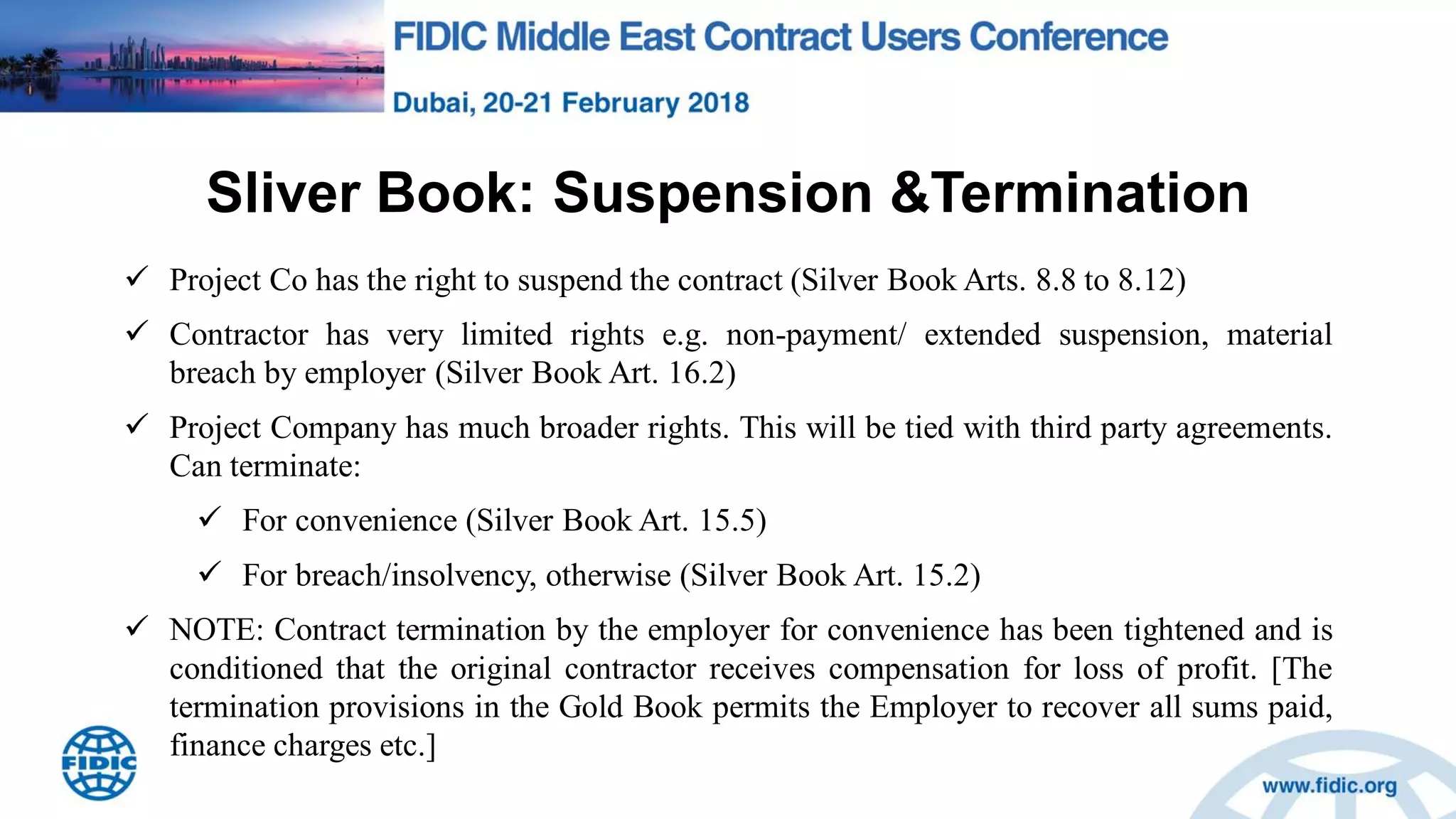 Sliver Book: Suspension &Termination
 Project Co has the right to suspend the contract (Silver Book Arts. 8.8 to 8.12)
 Contractor has very limited rights e.g. non-payment/ extended suspension, material
breach by employer (Silver Book Art. 16.2)
 Project Company has much broader rights. This will be tied with third party agreements.
Can terminate:
 For convenience (Silver Book Art. 15.5)
 For breach/insolvency, otherwise (Silver Book Art. 15.2)
 NOTE: Contract termination by the employer for convenience has been tightened and is
conditioned that the original contractor receives compensation for loss of profit. [The
termination provisions in the Gold Book permits the Employer to recover all sums paid,
finance charges etc.]
 