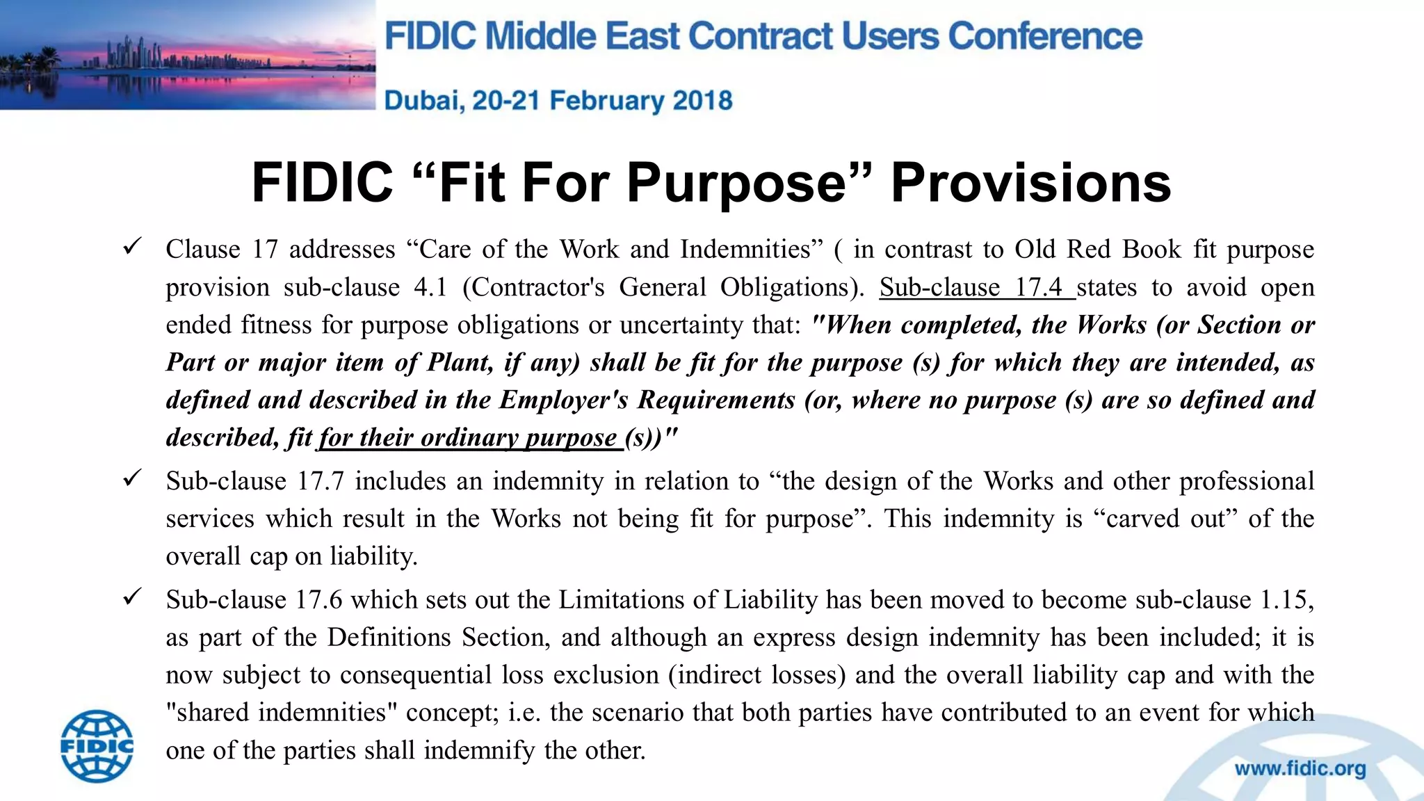 FIDIC “Fit For Purpose” Provisions
 Clause 17 addresses “Care of the Work and Indemnities” ( in contrast to Old Red Book fit purpose
provision sub-clause 4.1 (Contractor's General Obligations). Sub-clause 17.4 states to avoid open
ended fitness for purpose obligations or uncertainty that: "When completed, the Works (or Section or
Part or major item of Plant, if any) shall be fit for the purpose (s) for which they are intended, as
defined and described in the Employer's Requirements (or, where no purpose (s) are so defined and
described, fit for their ordinary purpose (s))"
 Sub-clause 17.7 includes an indemnity in relation to “the design of the Works and other professional
services which result in the Works not being fit for purpose”. This indemnity is “carved out” of the
overall cap on liability.
 Sub-clause 17.6 which sets out the Limitations of Liability has been moved to become sub-clause 1.15,
as part of the Definitions Section, and although an express design indemnity has been included; it is
now subject to consequential loss exclusion (indirect losses) and the overall liability cap and with the
"shared indemnities" concept; i.e. the scenario that both parties have contributed to an event for which
one of the parties shall indemnify the other.
 