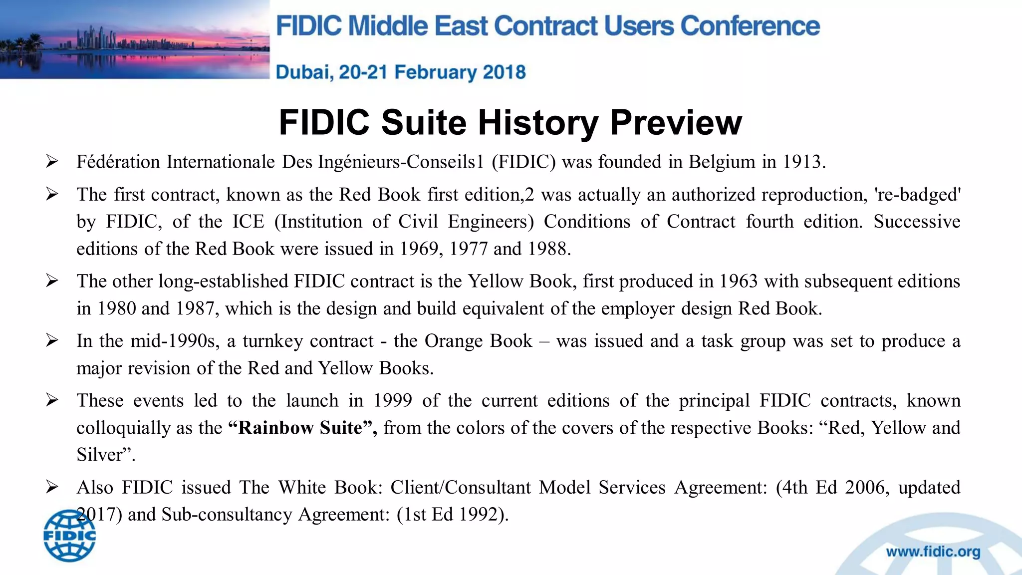 FIDIC Suite History Preview
 Fédération Internationale Des Ingénieurs-Conseils1 (FIDIC) was founded in Belgium in 1913.
 The first contract, known as the Red Book first edition,2 was actually an authorized reproduction, 're-badged'
by FIDIC, of the ICE (Institution of Civil Engineers) Conditions of Contract fourth edition. Successive
editions of the Red Book were issued in 1969, 1977 and 1988.
 The other long-established FIDIC contract is the Yellow Book, first produced in 1963 with subsequent editions
in 1980 and 1987, which is the design and build equivalent of the employer design Red Book.
 In the mid-1990s, a turnkey contract - the Orange Book – was issued and a task group was set to produce a
major revision of the Red and Yellow Books.
 These events led to the launch in 1999 of the current editions of the principal FIDIC contracts, known
colloquially as the “Rainbow Suite”, from the colors of the covers of the respective Books: “Red, Yellow and
Silver”.
 Also FIDIC issued The White Book: Client/Consultant Model Services Agreement: (4th Ed 2006, updated
2017) and Sub-consultancy Agreement: (1st Ed 1992).
 