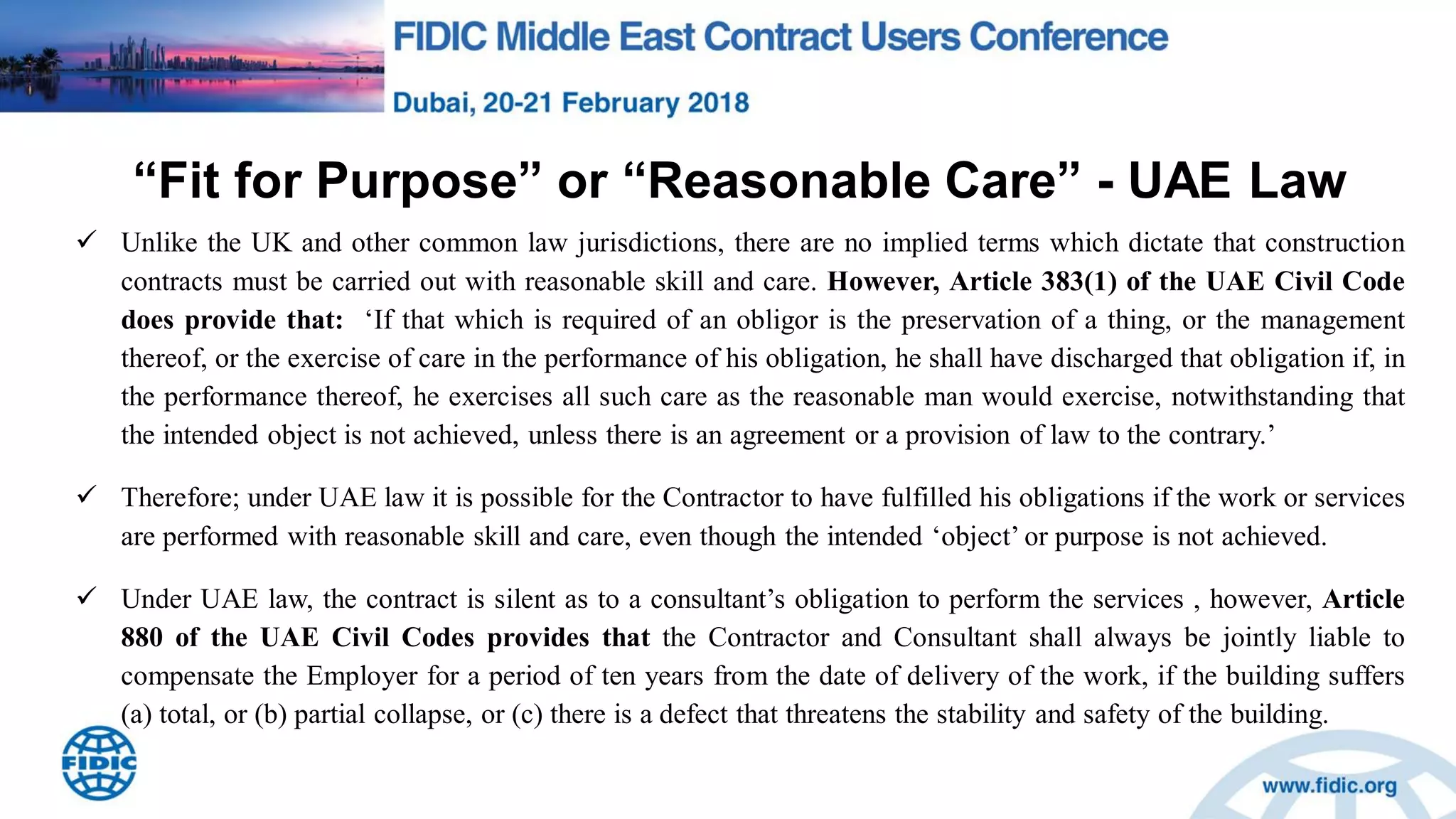 “Fit for Purpose” or “Reasonable Care” - UAE Law
 Unlike the UK and other common law jurisdictions, there are no implied terms which dictate that construction
contracts must be carried out with reasonable skill and care. However, Article 383(1) of the UAE Civil Code
does provide that: „If that which is required of an obligor is the preservation of a thing, or the management
thereof, or the exercise of care in the performance of his obligation, he shall have discharged that obligation if, in
the performance thereof, he exercises all such care as the reasonable man would exercise, notwithstanding that
the intended object is not achieved, unless there is an agreement or a provision of law to the contrary.‟
 Therefore; under UAE law it is possible for the Contractor to have fulfilled his obligations if the work or services
are performed with reasonable skill and care, even though the intended „object‟ or purpose is not achieved.
 Under UAE law, the contract is silent as to a consultant‟s obligation to perform the services , however, Article
880 of the UAE Civil Codes provides that the Contractor and Consultant shall always be jointly liable to
compensate the Employer for a period of ten years from the date of delivery of the work, if the building suffers
(a) total, or (b) partial collapse, or (c) there is a defect that threatens the stability and safety of the building.
 