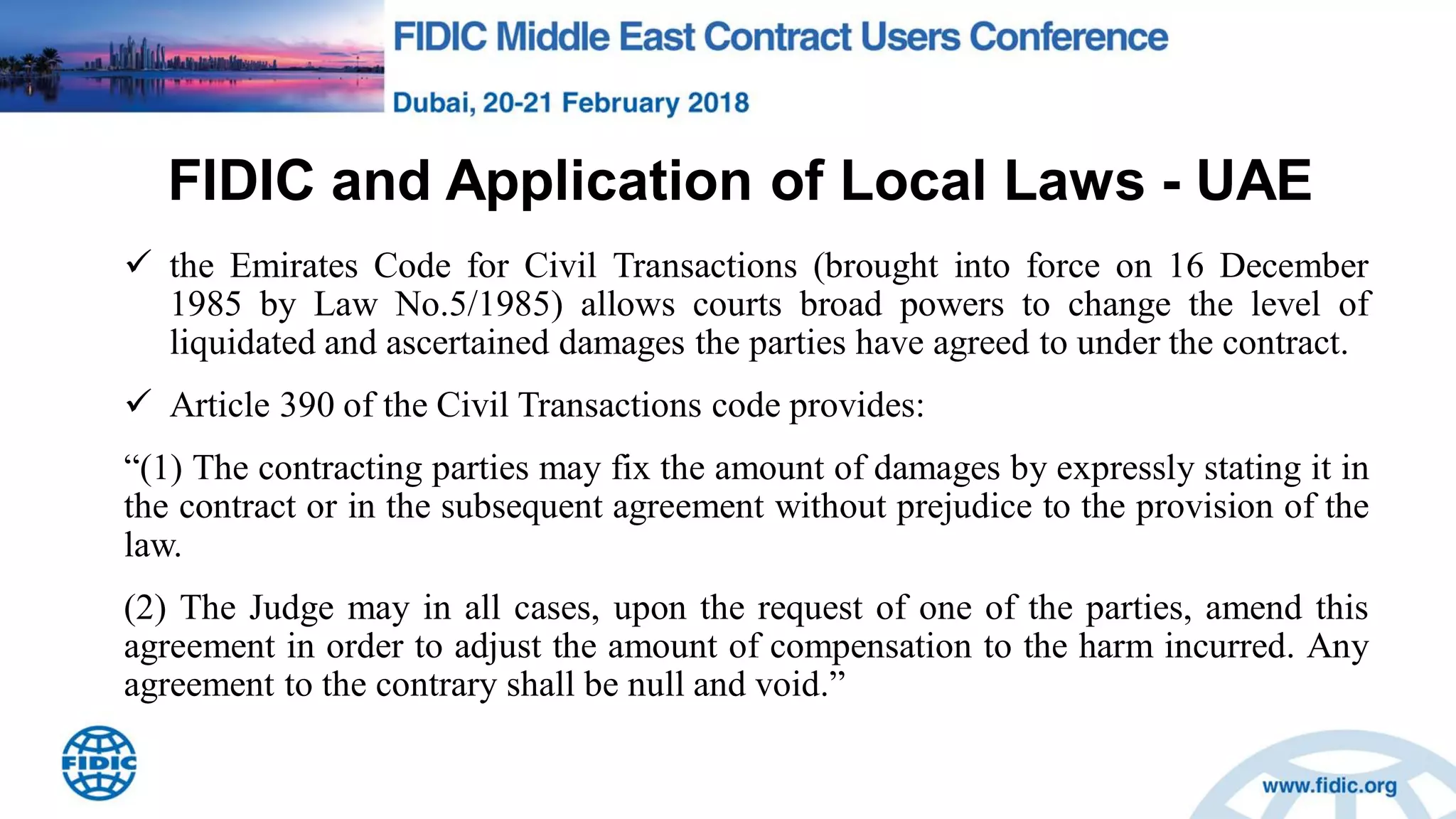 FIDIC and Application of Local Laws - UAE
 the Emirates Code for Civil Transactions (brought into force on 16 December
1985 by Law No.5/1985) allows courts broad powers to change the level of
liquidated and ascertained damages the parties have agreed to under the contract.
 Article 390 of the Civil Transactions code provides:
“(1) The contracting parties may fix the amount of damages by expressly stating it in
the contract or in the subsequent agreement without prejudice to the provision of the
law.
(2) The Judge may in all cases, upon the request of one of the parties, amend this
agreement in order to adjust the amount of compensation to the harm incurred. Any
agreement to the contrary shall be null and void.”
 