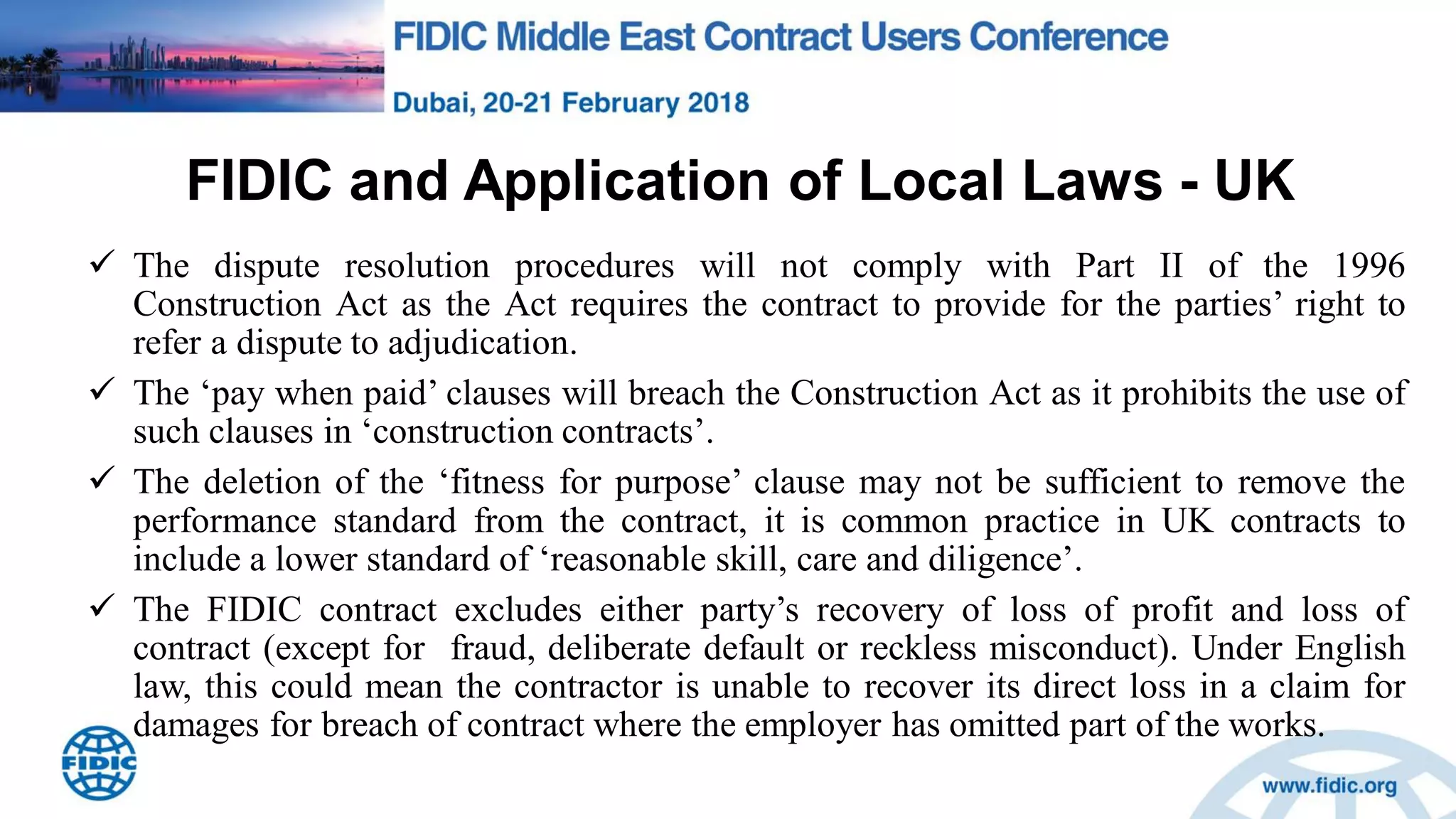 FIDIC and Application of Local Laws - UK
 The dispute resolution procedures will not comply with Part II of the 1996
Construction Act as the Act requires the contract to provide for the parties‟ right to
refer a dispute to adjudication.
 The „pay when paid‟ clauses will breach the Construction Act as it prohibits the use of
such clauses in „construction contracts‟.
 The deletion of the „fitness for purpose‟ clause may not be sufficient to remove the
performance standard from the contract, it is common practice in UK contracts to
include a lower standard of „reasonable skill, care and diligence‟.
 The FIDIC contract excludes either party‟s recovery of loss of profit and loss of
contract (except for fraud, deliberate default or reckless misconduct). Under English
law, this could mean the contractor is unable to recover its direct loss in a claim for
damages for breach of contract where the employer has omitted part of the works.
 