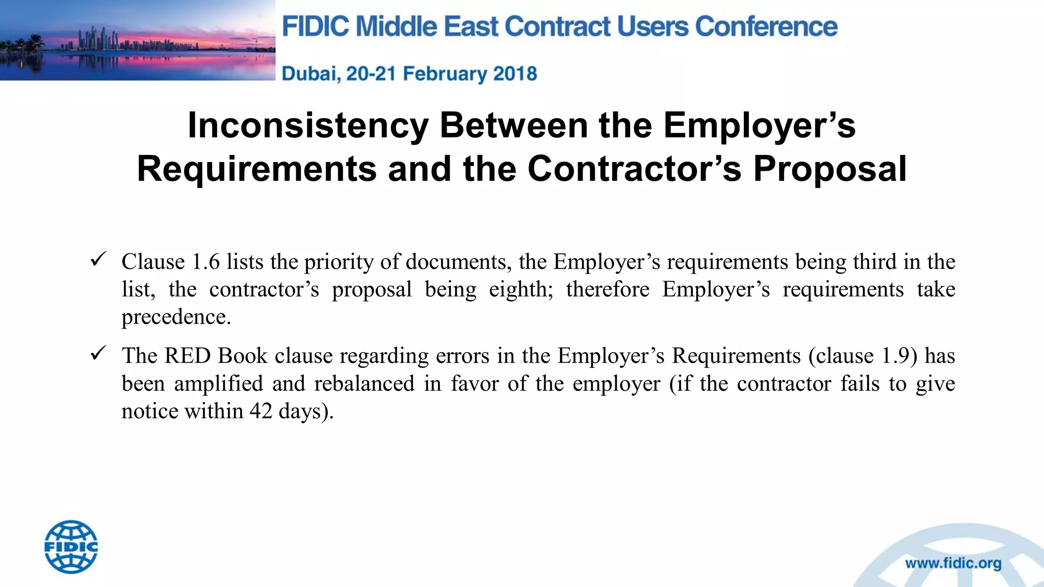 Inconsistency Between the Employer‟s
Requirements and the Contractor‟s Proposal
 Clause 1.6 lists the priority of documents, the Employer‟s requirements being third in the
list, the contractor‟s proposal being eighth; therefore Employer‟s requirements take
precedence.
 The RED Book clause regarding errors in the Employer‟s Requirements (clause 1.9) has
been amplified and rebalanced in favor of the employer (if the contractor fails to give
notice within 42 days).
 