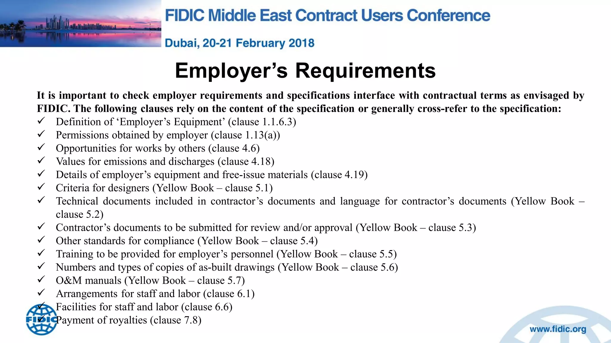 Employer‟s Requirements
It is important to check employer requirements and specifications interface with contractual terms as envisaged by
FIDIC. The following clauses rely on the content of the specification or generally cross-refer to the specification:
 Definition of „Employer‟s Equipment‟ (clause 1.1.6.3)
 Permissions obtained by employer (clause 1.13(a))
 Opportunities for works by others (clause 4.6)
 Values for emissions and discharges (clause 4.18)
 Details of employer‟s equipment and free-issue materials (clause 4.19)
 Criteria for designers (Yellow Book – clause 5.1)
 Technical documents included in contractor‟s documents and language for contractor‟s documents (Yellow Book –
clause 5.2)
 Contractor‟s documents to be submitted for review and/or approval (Yellow Book – clause 5.3)
 Other standards for compliance (Yellow Book – clause 5.4)
 Training to be provided for employer‟s personnel (Yellow Book – clause 5.5)
 Numbers and types of copies of as-built drawings (Yellow Book – clause 5.6)
 O&M manuals (Yellow Book – clause 5.7)
 Arrangements for staff and labor (clause 6.1)
 Facilities for staff and labor (clause 6.6)
 Payment of royalties (clause 7.8)
 