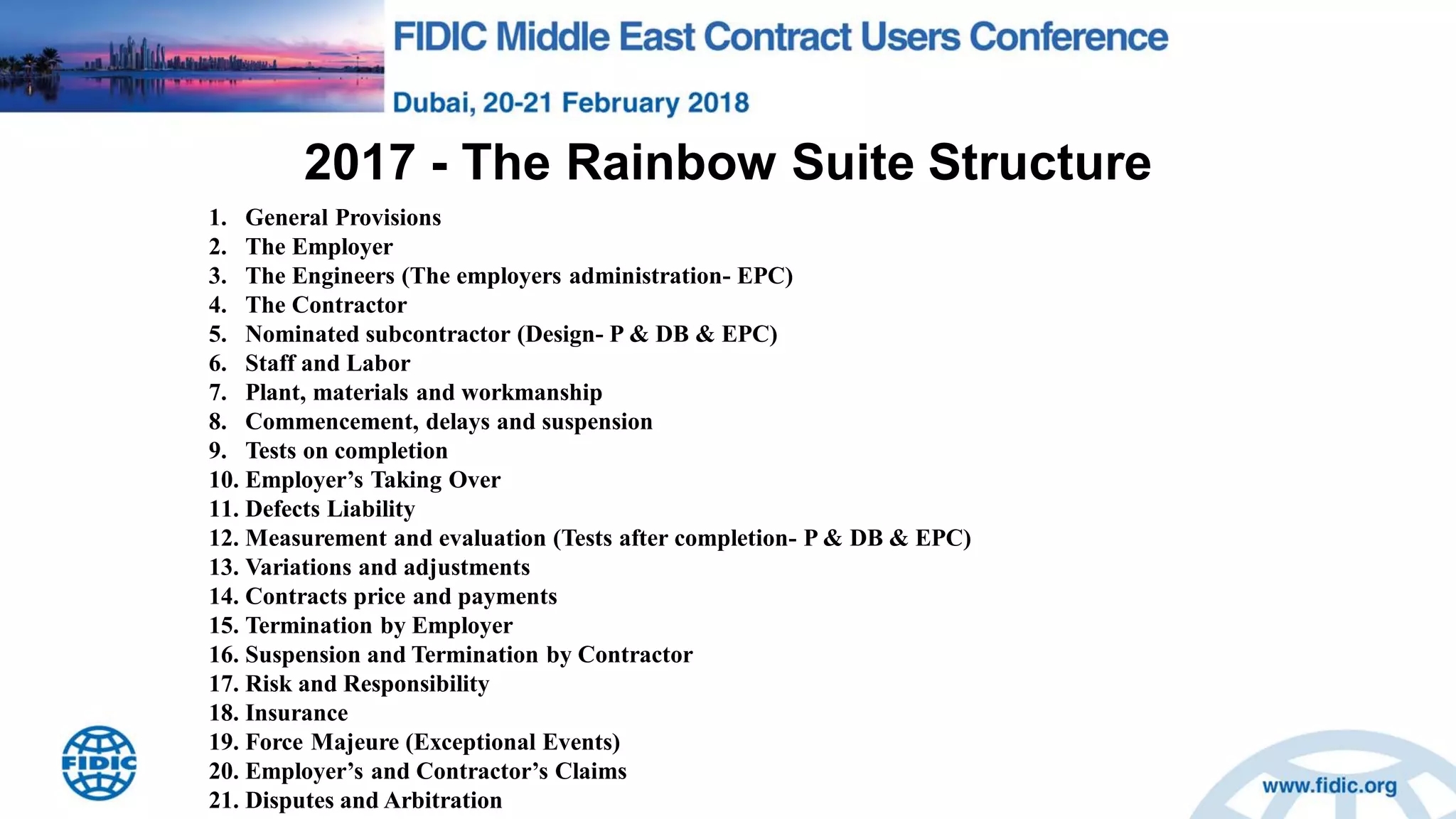 2017 - The Rainbow Suite Structure
1. General Provisions
2. The Employer
3. The Engineers (The employers administration- EPC)
4. The Contractor
5. Nominated subcontractor (Design- P & DB & EPC)
6. Staff and Labor
7. Plant, materials and workmanship
8. Commencement, delays and suspension
9. Tests on completion
10. Employer‟s Taking Over
11. Defects Liability
12. Measurement and evaluation (Tests after completion- P & DB & EPC)
13. Variations and adjustments
14. Contracts price and payments
15. Termination by Employer
16. Suspension and Termination by Contractor
17. Risk and Responsibility
18. Insurance
19. Force Majeure (Exceptional Events)
20. Employer‟s and Contractor‟s Claims
21. Disputes and Arbitration
 