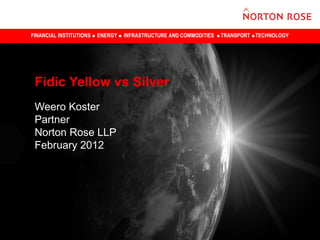 FINANCIAL INSTITUTIONS ENERGY INFRASTRUCTURE AND COMMODITIES TRANSPORT TECHNOLOGY
Fidic Yellow vs Silver
Weero Koster
Partner
Norton Rose LLP
February 2012
 