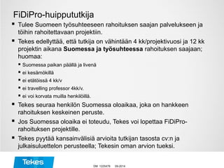 FiDiPro-huippututkija
 Tulee Suomeen työsuhteeseen rahoituksen saajan palvelukseen ja
töihin rahoitettavaan projektiin.
 Tekes edellyttää, että tutkija on vähintään 4 kk/projektivuosi ja 12 kk
projektin aikana Suomessa ja työsuhteessa rahoituksen saajaan;
huomaa:
 Suomessa paikan päällä ja livenä
 ei kesämökillä
 ei etätöissä 4 kk/v
 ei travelling professor 4kk/v.
 ei voi korvata muilla henkilöillä.
 Tekes seuraa henkilön Suomessa oloaikaa, joka on hankkeen
rahoituksen keskeinen peruste.
 Jos Suomessa oloaika ei toteudu, Tekes voi lopettaa FiDiPro-
rahoituksen projektille.
 Tekes pyytää kansainvälisiä arvioita tutkijan tasosta cv:n ja
julkaisuluettelon perusteella; Tekesin oman arvion tueksi.
09-2014DM 1225478
 