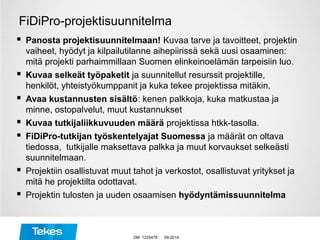 FiDiPro-projektisuunnitelma
 Panosta projektisuunnitelmaan! Kuvaa tarve ja tavoitteet, projektin
vaiheet, hyödyt ja kilpailutilanne aihepiirissä sekä uusi osaaminen:
mitä projekti parhaimmillaan Suomen elinkeinoelämän tarpeisiin luo.
 Kuvaa selkeät työpaketit ja suunnitellut resurssit projektille,
henkilöt, yhteistyökumppanit ja kuka tekee projektissa mitäkin.
 Avaa kustannusten sisältö: kenen palkkoja, kuka matkustaa ja
minne, ostopalvelut, muut kustannukset
 Kuvaa tutkijaliikkuvuuden määrä projektissa htkk-tasolla.
 FiDiPro-tutkijan työskentelyajat Suomessa ja määrät on oltava
tiedossa, tutkijalle maksettava palkka ja muut korvaukset selkeästi
suunnitelmaan.
 Projektiin osallistuvat muut tahot ja verkostot, osallistuvat yritykset ja
mitä he projektilta odottavat.
 Projektin tulosten ja uuden osaamisen hyödyntämissuunnitelma
09-2014DM 1225478
 