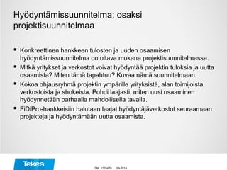 Hyödyntämissuunnitelma; osaksi
projektisuunnitelmaa
 Konkreettinen hankkeen tulosten ja uuden osaamisen
hyödyntämissuunnitelma on oltava mukana projektisuunnitelmassa.
 Mitkä yritykset ja verkostot voivat hyödyntää projektin tuloksia ja uutta
osaamista? Miten tämä tapahtuu? Kuvaa nämä suunnitelmaan.
 Kokoa ohjausryhmä projektin ympärille yrityksistä, alan toimijoista,
verkostoista ja shokeista. Pohdi laajasti, miten uusi osaaminen
hyödynnetään parhaalla mahdollisella tavalla.
 FiDiPro-hankkeisiin halutaan laajat hyödyntäjäverkostot seuraamaan
projekteja ja hyödyntämään uutta osaamista.
09-2014DM 1225478
 