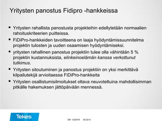 Yritysten panostus Fidipro -hankkeissa
 Yritysten rahallista panostusta projekteihin edellytetään normaalien
rahoituskriteerien puitteissa.
 FiDiPro-hankkeiden tavoitteena on laaja hyödyntämissuunnitelma
projektin tulosten ja uuden osaamisen hyödyntämiseksi.
 yritysten rahallinen panostus projektiin tulee olla vähintään 5 %
projektin kustannuksista, elinkeinoelämän kanssa verkottunut
tutkimus.
 Yritysten sitoutuminen ja panostus projektiin on yksi merkittävä
kilpailutekijä arvioitaessa FiDiPro-hankkeita
 Yritysten osallistumisilmoitukset oltava neuvoteltuina mahdollisimman
pitkälle hakemuksen jättöpäivään mennessä.
09-2014DM 1225478
 