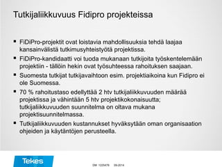 Tutkijaliikkuvuus Fidipro projekteissa
 FiDiPro-projektit ovat loistavia mahdollisuuksia tehdä laajaa
kansainvälistä tutkimusyhteistyötä projektissa.
 FiDiPro-kandidaatti voi tuoda mukanaan tutkijoita työskentelemään
projektiin - tällöin hekin ovat työsuhteessa rahoituksen saajaan.
 Suomesta tutkijat tutkijavaihtoon esim. projektiaikoina kun Fidipro ei
ole Suomessa.
 70 % rahoitustaso edellyttää 2 htv tutkijaliikkuvuuden määrää
projektissa ja vähintään 5 htv projektikokonaisuutta;
tutkijaliikkuvuuden suunnitelma on oltava mukana
projektisuunnitelmassa.
 Tutkijaliikkuvuuden kustannukset hyväksytään oman organisaation
ohjeiden ja käytäntöjen perusteella.
09-2014DM 1225478
 