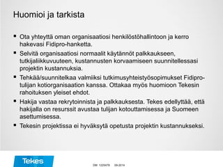 Huomioi ja tarkista
 Ota yhteyttä oman organisaatiosi henkilöstöhallintoon ja kerro
hakevasi Fidipro-hanketta.
 Selvitä organisaatiosi normaalit käytännöt palkkaukseen,
tutkijaliikkuvuuteen, kustannusten korvaamiseen suunnitellessasi
projektin kustannuksia.
 Tehkää/suunnitelkaa valmiiksi tutkimusyhteistyösopimukset Fidipro-
tulijan kotiorganisaation kanssa. Ottakaa myös huomioon Tekesin
rahoituksen yleiset ehdot.
 Hakija vastaa rekrytoinnista ja palkkauksesta. Tekes edellyttää, että
hakijalla on resurssit avustaa tulijan kotouttamisessa ja Suomeen
asettumisessa.
 Tekesin projektissa ei hyväksytä opetusta projektin kustannukseksi.
09-2014DM 1225478
 