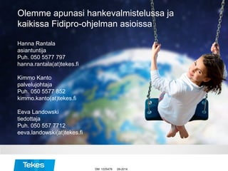 09-2014
Hanna Rantala
asiantuntija
Puh. 050 5577 797
hanna.rantala(at)tekes.fi
Kimmo Kanto
palvelujohtaja
Puh. 050 5577 852
kimmo.kanto(at)tekes.fi
Eeva Landowski
tiedottaja
Puh. 050 557 7712
eeva.landowski(at)tekes.fi
Olemme apunasi hankevalmistelussa ja
kaikissa Fidipro-ohjelman asioissa
DM 1225478
 