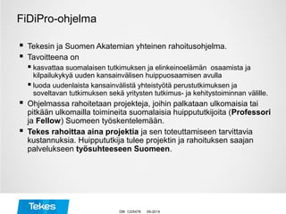 FiDiPro-ohjelma
 Tekesin ja Suomen Akatemian yhteinen rahoitusohjelma.
 Tavoitteena on
 kasvattaa suomalaisen tutkimuksen ja elinkeinoelämän osaamista ja
kilpailukykyä uuden kansainvälisen huippuosaamisen avulla
 luoda uudenlaista kansainvälistä yhteistyötä perustutkimuksen ja
soveltavan tutkimuksen sekä yritysten tutkimus- ja kehitystoiminnan välille.
 Ohjelmassa rahoitetaan projekteja, joihin palkataan ulkomaisia tai
pitkään ulkomailla toimineita suomalaisia huippututkijoita (Professori
ja Fellow) Suomeen työskentelemään.
 Tekes rahoittaa aina projektia ja sen toteuttamiseen tarvittavia
kustannuksia. Huippututkija tulee projektin ja rahoituksen saajan
palvelukseen työsuhteeseen Suomeen.
09-2014DM 1225478
 