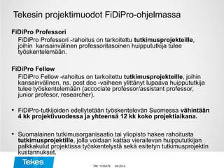 Tekesin projektimuodot FiDiPro-ohjelmassa
FiDiPro Professori
FiDiPro Professori -rahoitus on tarkoitettu tutkimusprojekteille,
joihin kansainvälinen professoritasoinen huippututkija tulee
työskentelemään.
FiDiPro Fellow
FiDiPro Fellow -rahoitus on tarkoitettu tutkimusprojekteille, joihin
kansainvälinen, ns. post doc -vaiheen ylittänyt lupaava huippututkija
tulee työskentelemään (accociate professor/assistant professor,
junior profesor, researcher).
• FiDiPro-tutkijoiden edellytetään työskentelevän Suomessa vähintään
4 kk projektivuodessa ja yhteensä 12 kk koko projektiaikana.
• Suomalainen tutkimusorganisaatio tai yliopisto hakee rahoitusta
tutkimusprojektille, jolla voidaan kattaa vierailevan huippututkijan
palkkakulut projektissa työskentelystä sekä esitetyn tutkimusprojektin
kustannukset.
09-2014DM 1225478
 