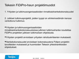 Tekesin FiDiPro-haun projektimuodot
1. Yritysten ja tutkimusorganisaatioiden rinnakkaishankekokonaisuudet
2. Julkiset tutkimusprojektit, joiden tyyppi on elinkeinoelämän kanssa
verkottunut tutkimus.
Yritysten ja tutkimusorganisaatioiden
rinnakkaishankekokonaisuuksissa julkinen tutkimushanke noudattaa
FiDiPro projektien julkisen tutkimuksen ohjeistusta.
Yritysten projektit arvioidaan yritysten rahoituskriteerien mukaisesti.
Hankekokonaisuudet arvioidaan kokonaisuutena Fidipro projektin
tavoitteiden mukaisesti ja huomioiden Tekesin yhteishankkeiden
ohjeistukset.
09-2014DM 1225478
 