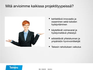  kehitettävä innovaatio ja
osaaminen sekä tulosten
hyödyntäminen
 käytettävät voimavarat ja
hyödynnettävä yhteistyö
 edistettävät yhteiskunnan ja
ympäristön hyvinvointitekijät
 Tekesin rahoituksen vaikutus
Mitä arvioimme kaikissa projektityypeissä?
09-2014DM 1225478
 