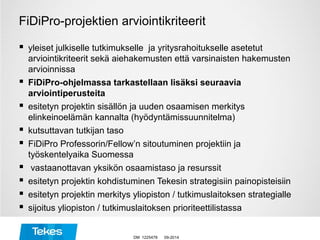 FiDiPro-projektien arviointikriteerit
 yleiset julkiselle tutkimukselle ja yritysrahoitukselle asetetut
arviointikriteerit sekä aiehakemusten että varsinaisten hakemusten
arvioinnissa
 FiDiPro-ohjelmassa tarkastellaan lisäksi seuraavia
arviointiperusteita
 esitetyn projektin sisällön ja uuden osaamisen merkitys
elinkeinoelämän kannalta (hyödyntämissuunnitelma)
 kutsuttavan tutkijan taso
 FiDiPro Professorin/Fellow’n sitoutuminen projektiin ja
työskentelyaika Suomessa
 vastaanottavan yksikön osaamistaso ja resurssit
 esitetyn projektin kohdistuminen Tekesin strategisiin painopisteisiin
 esitetyn projektin merkitys yliopiston / tutkimuslaitoksen strategialle
 sijoitus yliopiston / tutkimuslaitoksen prioriteettilistassa
09-2014DM 1225478
 