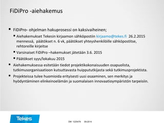 FiDiPro -aiehakemus
 FiDiPro- ohjelman hakuprosessi on kaksivaiheinen;
 Aiehakemukset Tekesin kirjaamon sähköpostiin kirjaamo@tekes.fi 26.2.2015
mennessä, päätökset n. 6 vk, päätökset yhteyshenkilöille sähköpostitse,
rehtoreille kirjeitse
 Varsinaiset FiDiPro –hakemukset jätetään 3.6. 2015
 Päätökset syys/lokakuu 2015
 Aiehakemuksessa esitetään tiedot projektikokonaisuuden osapuolista,
tutkimusorganisaatioon kutsuttavasta huippututkijasta sekä tutkimusprojektista.
 Projekteissa tulee huomioida erityisesti uusi osaaminen, sen merkitys ja
hyödyntäminen elinkeinoelämän ja suomalaisen innovaatioympäristön tarpeisiin.
09-2014DM 1225478
 