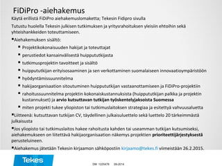 FiDiPro -aiehakemus
Käytä erillistä FiDiPro aiehakemuslomaketta; Tekesin Fidipro sivulla
Tutustu huolella Tekesin julkisen tutkimuksen ja yritysrahoituksen yleisiin ehtoihin sekä
yhteishankkeiden toteuttamiseen.
Aiehakemuksen sisältö:
 Projektikokonaisuuden hakijat ja toteuttajat
 perustiedot kansainvälisestä huippututkijasta
 tutkimusprojektin tavoitteet ja sisältö
 huippututkijan erityisosaaminen ja sen verkottaminen suomalaiseen innovaatioympäristöön
 hyödyntämissuunnitelma
 hakijaorganisaation sitoutuminen huippututkijan vastaanottamiseen ja FiDiPro-projektiin
 rahoitussuunnitelma projektin kokonaiskustannuksista (huippututkijan palkka ja projektin
kustannukset) ja arvio kutsuttavan tutkijan työskentelyjaksoista Suomessa
 miten projekti tukee yliopiston tai tutkimuslaitoksen strategiaa ja esitettyä vahvuusaluetta
Liitteenä: kutsuttavan tutkijan CV, täydellinen julkaisuluettelo sekä luettelo 20 tärkeimmästä
julkaisusta
Jos yliopisto tai tutkimuslaitos hakee rahoitusta kahden tai useamman tutkijan kutsumiseksi,
aiehakemukseen on liitettävä hakijaorganisaation näkemys projektien prioriteettijärjestyksestä
perusteluineen.
Aiehakemus jätetään Tekesin kirjaamon sähköpostiin kirjaamo@tekes.fi viimeistään 26.2.2015.
09-2014DM 1225478
 