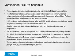 Varsinainen FiDiPro-hakemus
 Tekes pyytää aiehakemusten perusteella varsinaisia Fidipro-hakemuksia.
 Tee hakemus Tekesin verkkoasioinnissa Tekesin julkisen tutkimuksen ja
yritysrahoituksen hakemusohjeiden mukaisesti, huomaa myös erilliset Fidipro-
ohjeet ja ohjeet yhteishankkeiden toteuttamiseksi.
 Liitä mukaan projektisuunnitelma, joka sisältää hyödyntämissuunnitelman sekä
yritysten ja sidosryhmien osallistumisilmoitukset.
 Kirjoita hakemukseen julkaisukelpoinen julkinen tiivistelmä suomeksi ja
englanniksi.
 Toimita Tekesin rahoituksen yleiset ehdot Fidipro kandidaatin hyväksyttäväksi.
 Huolehdi yhteistyösopimukset kuntoon kandidaatin kotiorganisaation kanssa
 Ota huomioon, että Tekesin rahoittamassa FiDiPro-projekteissa ei saa olla
opetukseen liittyviä kustannuksia.
 Tekes pyytää ulkopuoliset arviot ehdotetusta kandidaatista aiehakemuksessa
jätetyn cv:n ja julkaisuluettelon perusteella.
09-2014DM 1225478
 