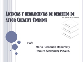 LICENCIAS Y HERRAMIENTAS DE DERECHOS DE
AUTOR CREATIVE COMMONS
Por:
María Fernanda Ramírez y
Ramiro Alexander Picoita.
 
