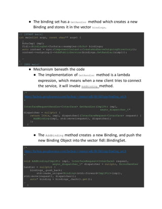 ● The binding set has a GetHandler method which creates a new
Binding and stores it in the vector bindings.
// [START main]
int main(int argc, const char** argv) {
…
EchoImpl impl;
fidl::BindingSet<fuchsia::examples::Echo> bindings;
auto context = sys::ComponentContext::CreateAndServeOutgoingDirectory();
context->outgoing()->AddPublicService(bindings.GetHandler(&impl));
…
}
// [END main]
● Mechanism beneath the code
● The implementation of GetHandler method is a lambda
expression, which means when a new client tries to connect
the service, it will invoke AddBinding method.
/*
https://fuchsia.googlesource.com/fuchsia/+/master/sdk/lib/fidl/cpp/binding_set.h
*/
InterfaceRequestHandler<Interface> GetHandler(ImplPtr impl,
async_dispatcher_t*
dispatcher = nullptr) {
return [this, impl, dispatcher](InterfaceRequest<Interface> request) {
AddBinding(impl, std::move(request), dispatcher);
};
}
● The AddBinding method creates a new Binding, and push the
new Binding Object into the vector fidl::BindingSet.
/*
https://fuchsia.googlesource.com/fuchsia/+/master/sdk/lib/fidl/cpp/binding_set.h
*/
void AddBinding(ImplPtr impl, InterfaceRequest<Interface> request,
async_dispatcher_t* dispatcher = nullptr, ErrorHandler
handler = nullptr) {
bindings_.push_back(
std::make_unique<Binding>(std::forward<ImplPtr>(impl),
std::move(request), dispatcher));
auto* binding = bindings_.back().get();
…
}
 