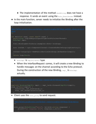 ● The implementation of the method SendString does not have a
response. It sends an event using the Echo_EventSender instead.
● In the main function, server needs to initialize the Binding after the
loop initialization.
/*
https://fuchsia.googlesource.com/fuchsia/+/master/examples/fidl/hlcpp/multiple_clients/server/m
ain.cc
*/
int main(int argc, const char** argv) {
async::Loop loop(&kAsyncLoopConfigAttachToCurrentThread);
EchoImpl impl;
fidl::BindingSet<fuchsia::examples::Echo> bindings;
auto context = sys::ComponentContext::CreateAndServeOutgoingDirectory();
context->outgoing()->AddPublicService(bindings.GetHandler(&impl));
…
return loop.Run();
}
 EchoImpl is ImplPtr<Echo> type
 When the InterfaceRequest comes, it will create a new Binding to
handle messages on the channel according to the Echo protocol.
During the construction of the new Binding, impl_ is EchoImpl
actually.
/*
https://fuchsia.googlesource.com/fuchsia/+/master/sdk/lib/fidl/cpp/binding.h
*/
explicit Binding(ImplPtr impl) : impl_(std::forward<ImplPtr>(impl)),
stub_(&*this->impl()) {
controller_.set_stub(&stub_);
stub_.set_sender(&controller_);
}
 Client uses the echo_proxy to send request.
/*
https://fuchsia.googlesource.com/fuchsia/+/master/examples/fidl/hlcpp/client/main.cc
*/
echo_proxy->EchoString("hello", [&](std::string response) {
printf("Got response %sn", response.c_str());
…
 