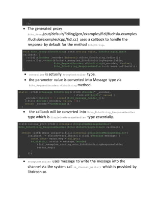 }
});
 The generated proxy
Echo_Proxy(out/default/fidling/gen/examples/fidl/fuchsia.examples
/fuchsia/examples/cpp/fidl.cc) uses a callback to handle the
response by default for the method EchoString.
void Echo_Proxy::EchoString(::std::string value, EchoStringCallback
callback) {
::fidl::Encoder _encoder(internal::kEcho_EchoString_Ordinal);
controller_->Send(&fuchsia_examples_EchoEchoStringRequestTable,
Echo_RequestEncoder::EchoString(&_encoder, &value),
Echo_EchoString_ResponseHandler(std::move(callback)));
}
 controller is actually ProxyController type.
 the parameter value is converted into Message type via
Echo_RequestEncoder::EchoString method.
static ::fidl::Message EchoString(::fidl::Encoder* _encoder,
::fidl::StringPtr* value) {
_encoder->Alloc(32 - sizeof(fidl_message_header_t));
::fidl::Encode(_encoder, value, 16);
return _encoder->GetMessage();
}
 the callback will be converted into Echo_EchoString_ResponseHandler
type which is SingleUseMessageHandler type essentially.
::std::unique_ptr<::fidl::internal::SingleUseMessageHandler>
Echo_EchoString_ResponseHandler(Echo::EchoStringCallback callback) {
return ::std::make_unique<::fidl::internal::SingleUseMessageHandler>(
[callback_ = std::move(callback)](::fidl::Message message) {
const char* error_msg = nullptr;
zx_status_t status = message.Decode(
&fidl_examples_routing_echo_EchoEchoStringResponseTable,
&error_msg);
…
});
}
 ProxyController uses message to write the message into the
channel via the system call zx_channel_write() which is provided by
libzircon.so.
 