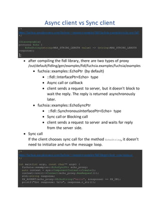 Async client vs Sync client
/*
https://fuchsia.googlesource.com/fuchsia/+/master/examples/fidl/fuchsia.examples/echo.test.fidl
*/
[Discoverable]
protocol Echo {
EchoString(string:MAX_STRING_LENGTH value) -> (string:MAX_STRING_LENGTH
response);
};
 after compiling the fidl library, there are two types of proxy
/out/default/fidling/gen/examples/fidl/fuchsia.examples/fuchsia/examples
 fuchsia::examples::EchoPtr (by default)
 ::fidl::InterfacePtr<Echo> type
 Async call or callback
 client sends a request to server, but it doesn't block to
wait the reply. The reply is returned asynchronously
later.
 fuchsia::examples::EchoSyncPtr
 ::fidl::SynchronousInterfacePtr<Echo> type
 Sync call or Blocking call
 client sends a request to server and waits for reply
from the server side.
 Sync call
If the client chooses sync call for the method EchoString, it doesn’t
need to initialize and run the message loop.
/*
https://fuchsia.googlesource.com/fuchsia/+/master/examples/fidl/hlcpp/client_sync/main.cc
*/
int main(int argc, const char** argv) {
fuchsia::examples::EchoSyncPtr echo_proxy;
auto context = sys::ComponentContext::Create();
context->svc()->Connect(echo_proxy.NewRequest());
std::string response;
ZX_ASSERT(echo_proxy->EchoString("hello", &response) == ZX_OK);
printf("Got response: %sn", response.c_str());
…
 
