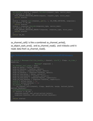 zx_status_t status = request.Validate(request_type, &error_msg);
if (status != ZX_OK) {
FIDL_REPORT_ENCODING_ERROR(request, request_type, error_msg);
return status;
}
status = request.Call(channel_.get(), 0, ZX_TIME_INFINITE, response);
if (status != ZX_OK)
return status;
status = response->Decode(response_type, &error_msg);
if (status != ZX_OK) {
FIDL_REPORT_DECODING_ERROR(*response, response_type, error_msg);
return status;
}
return ZX_OK;
}
zx_channel_call() is like a combined zx_channel_write(),
zx_object_wait_one(), and zx_channel_read(), and it blocks until it
reads data from zx_channel_read().
/*
https://fuchsia.googlesource.com/fuchsia/+/master/zircon/system/ulib/fidl/message.cc
*/
zx_status_t Message::Call(zx_handle_t channel, uint32_t flags, zx_time_t
deadline,
Message* response) {
zx_channel_call_args_t args;
args.wr_bytes = bytes_.data();
args.wr_handles = handles_.data();
args.rd_bytes = response->bytes_.data();
args.rd_handles = response->handles_.data();
args.wr_num_bytes = bytes_.actual();
args.wr_num_handles = handles_.actual();
args.rd_num_bytes = response->bytes_.capacity();
args.rd_num_handles = response->handles_.capacity();
uint32_t actual_bytes = 0u;
uint32_t actual_handles = 0u;
zx_status_t status =
zx_channel_call(channel, flags, deadline, &args, &actual_bytes,
&actual_handles);
ClearHandlesUnsafe();
if (status == ZX_OK) {
response->bytes_.set_actual(actual_bytes);
response->handles_.set_actual(actual_handles);
}
return status;
}
 