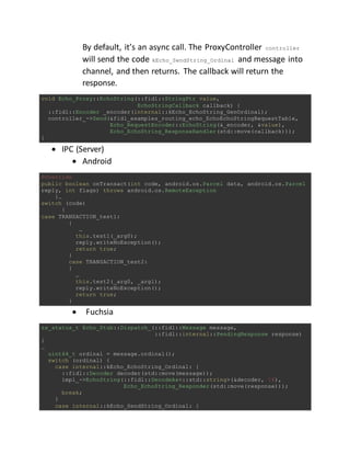 By default, it’s an async call. The ProxyController controller
will send the code kEcho_SendString_Ordinal and message into
channel, and then returns. The callback will return the
response.
void Echo_Proxy::EchoString(::fidl::StringPtr value,
EchoStringCallback callback) {
::fidl::Encoder _encoder(internal::kEcho_EchoString_GenOrdinal);
controller_->Send(&fidl_examples_routing_echo_EchoEchoStringRequestTable,
Echo_RequestEncoder::EchoString(&_encoder, &value),
Echo_EchoString_ResponseHandler(std::move(callback)));
}
 IPC (Server)
 Android
@Override
public boolean onTransact(int code, android.os.Parcel data, android.os.Parcel
reply, int flags) throws android.os.RemoteException
{…
switch (code)
{
case TRANSACTION_test1:
{
…
this.test1(_arg0);
reply.writeNoException();
return true;
}
case TRANSACTION_test2:
{
…
this.test2(_arg0, _arg1);
reply.writeNoException();
return true;
}
 Fuchsia
zx_status_t Echo_Stub::Dispatch_(::fidl::Message message,
::fidl::internal::PendingResponse response)
{
…
uint64_t ordinal = message.ordinal();
switch (ordinal) {
case internal::kEcho_EchoString_Ordinal: {
::fidl::Decoder decoder(std::move(message));
impl_->EchoString(::fidl::DecodeAs<::std::string>(&decoder, 16),
Echo_EchoString_Responder(std::move(response)));
break;
}
case internal::kEcho_SendString_Ordinal: {
 