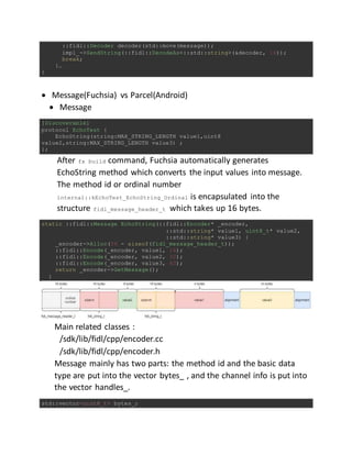 ::fidl::Decoder decoder(std::move(message));
impl_->SendString(::fidl::DecodeAs<::std::string>(&decoder, 16));
break;
}…
}
 Message(Fuchsia) vs Parcel(Android)
 Message
[Discoverable]
protocol EchoTest {
EchoString(string:MAX_STRING_LENGTH value1,uint8
value2,string:MAX_STRING_LENGTH value3) ;
};
After fx build command, Fuchsia automatically generates
EchoString method which converts the input values into message.
The method id or ordinal number
internal::kEchoTest_EchoString_Ordinal is encapsulated into the
structure fidl_message_header_t which takes up 16 bytes.
static ::fidl::Message EchoString(::fidl::Encoder* _encoder,
::std::string* value1, uint8_t* value2,
::std::string* value3) {
_encoder->Alloc(56 - sizeof(fidl_message_header_t));
::fidl::Encode(_encoder, value1, 16);
::fidl::Encode(_encoder, value2, 32);
::fidl::Encode(_encoder, value3, 40);
return _encoder->GetMessage();
}
Main related classes :
/sdk/lib/fidl/cpp/encoder.cc
/sdk/lib/fidl/cpp/encoder.h
Message mainly has two parts: the method id and the basic data
type are put into the vector bytes_ , and the channel info is put into
the vector handles_.
std::vector<uint8_t> bytes_;
 