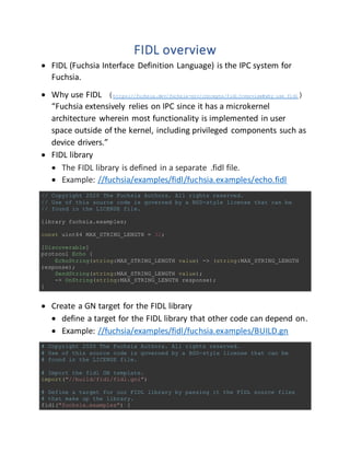 FIDL overview
 FIDL (Fuchsia Interface Definition Language) is the IPC system for
Fuchsia.
 Why use FIDL (https://fuchsia.dev/fuchsia-src/concepts/fidl/overview#why_use_fidl)
“Fuchsia extensively relies on IPC since it has a microkernel
architecture wherein most functionality is implemented in user
space outside of the kernel, including privileged components such as
device drivers.”
 FIDL library
 The FIDL library is defined in a separate .fidl file.
 Example: //fuchsia/examples/fidl/fuchsia.examples/echo.fidl
// Copyright 2020 The Fuchsia Authors. All rights reserved.
// Use of this source code is governed by a BSD-style license that can be
// found in the LICENSE file.
library fuchsia.examples;
const uint64 MAX_STRING_LENGTH = 32;
[Discoverable]
protocol Echo {
EchoString(string:MAX_STRING_LENGTH value) -> (string:MAX_STRING_LENGTH
response);
SendString(string:MAX_STRING_LENGTH value);
-> OnString(string:MAX_STRING_LENGTH response);
}
};
 Create a GN target for the FIDL library
 define a target for the FIDL library that other code can depend on.
 Example: //fuchsia/examples/fidl/fuchsia.examples/BUILD.gn
# Copyright 2020 The Fuchsia Authors. All rights reserved.
# Use of this source code is governed by a BSD-style license that can be
# found in the LICENSE file.
# Import the fidl GN template.
import("//build/fidl/fidl.gni")
# Define a target for our FIDL library by passing it the FIDL source files
# that make up the library.
fidl("fuchsia.examples") {
 
