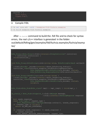 sources = [
"echo.fidl",
"types.fidl",
]
}
 Compile FIDL
$ fx set core.x64 --with //examples/fidl/fuchsia.examples
$ fx build examples/fidl/fuchsia.examples
After fx build command to build the .fidl file and to check for syntax
errors, the real c/c++ interface is generated in the folder:
out/default/fidling/gen/examples/fidl/fuchsia.examples/fuchsia/examp
les/
…
Echo_Proxy::Echo_Proxy(::fidl::internal::ProxyController* controller)
: controller_(controller) {
(void)controller_;
}
void Echo_Proxy::EchoString(::std::string value, EchoStringCallback callback)
{
::fidl::Encoder _encoder(internal::kEcho_EchoString_Ordinal);
controller_->Send(&fuchsia_examples_EchoEchoStringRequestTable,
Echo_RequestEncoder::EchoString(&_encoder, &value),
Echo_EchoString_ResponseHandler(std::move(callback)));
}
void Echo_Proxy::SendString(::std::string value) {
::fidl::Encoder _encoder(internal::kEcho_SendString_Ordinal);
controller_->Send(&fuchsia_examples_EchoSendStringRequestTable,
Echo_RequestEncoder::SendString(&_encoder, &value),
nullptr);
}
Echo_Stub::Echo_Stub(Echo_clazz* impl) : impl_(impl) { (void)impl_; }
…
zx_status_t Echo_Stub::Dispatch_(::fidl::Message message,
::fidl::internal::PendingResponse response)
{
bool needs_response;
const fidl_type_t* request_type =
Echo_RequestDecoder::GetType(message.ordinal(), &needs_response);
if (request_type == nullptr) {
return ZX_ERR_NOT_SUPPORTED;
}
if (response.needs_response() != needs_response) {
if (needs_response) {
FIDL_REPORT_DECODING_ERROR(message, request_type,
 