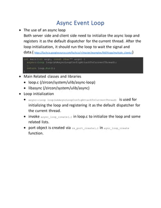 Async Event Loop
 The use of an async loop
Both server side and client side need to initialize the async loop and
registers it as the default dispatcher for the current thread. After the
loop initialization, it should run the loop to wait the signal and
data.( https://fuchsia.googlesource.com/fuchsia/+/master/examples/fidl/hlcpp/multiple_clients/)
int main(int argc, const char** argv) {
async::Loop loop(&kAsyncLoopConfigAttachToCurrentThread);
…
return loop.Run();
}
 Main Related classes and libraries
 loop.c (/zircon/system/ulib/async-loop)
 libasync (/zircon/system/ulib/async)
 Loop initialization
 async::Loop loop(&kAsyncLoopConfigAttachToCurrentThread) is used for
initializing the loop and registering it as the default dispatcher for
the current thread.
 invoke async_loop_create(…) in loop.c to initialize the loop and some
related lists.
 port object is created via zx_port_create(…) in aync_loop_create
function.
 