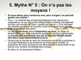 5. Mythe N° 5 : On n’a pas les 
moyens ! 
• Si nous étions plus nombreux avec plus d’argent, on pourrait 
garder nos clients ! 
• Faux : La majorité des entreprises disposent des ressources 
nécessaires, ce qui fait le plus défaut c’est la volonté managériale 
de faire une priorité de l’axe « qualité de service ». Si le manager 
est obsédé par la part de marché, toute l’entreprise sera alignée 
pour en grignoter des parts ! 
• Le vrai secret réside dans l’implication de tous, du siège au 
terrain, dans une vraie volonté de qualité de service irréprochable. 
Le succès des entreprises qui ont un taux de fidélité clients 
très élevé vient essentiellement de là. 
• Quand tout le monde au sein de l’entreprise est invité à participer à 
un projet fédérateur à la recherche de solutions et d’idées, la 
puissance de toute l’entreprise est démultipliée et dynamisée et les 
clients s’en rendent immédiatement compte. 
• Et alors, là, ils deviennent fidèles ! 
 