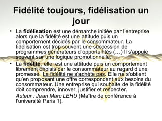 Fidélité toujours, fidélisation un 
jour 
• La fidélisation est une démarche initiée par l’entreprise 
alors que la fidélité est une attitude puis un 
comportement décidés par le consommateur. La 
fidélisation est trop souvent une succession de 
programmes générateurs d’opportunités (…) Il s’appuie 
souvent sur une logique promotionnelle. 
• La fidélité, elle, est une attitude puis un comportement 
librement choisis par le consommateur au regard d’une 
promesse. La fidélité ne s’achète pas. Elle ne s’obtient 
qu’en proposant une offre correspondant aux besoins du 
consommateur. Une entreprise qui souhaite de la fidélité 
doit comprendre, innover, justifier et respecter. 
Auteur : Jean Marc LEHU (Maître de conférence à 
l’université Paris 1). 
 