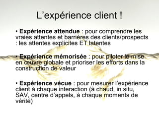 L’expérience client ! 
• Expérience attendue : pour comprendre les 
vraies attentes et barrières des clients/prospects 
: les attentes explicites ET latentes 
• Expérience mémorisée : pour piloter le mise 
en oeuvre globale et prioriser les efforts dans la 
construction de valeur 
• Expérience vécue : pour mesurer l’expérience 
client à chaque interaction (à chaud, in situ, 
SAV, centre d’appels, à chaque moments de 
vérité) 
 