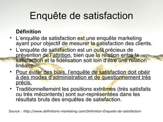 Enquête de satisfaction 
Définition 
• L’enquête de satisfaction est une enquête marketing 
ayant pour objectif de mesurer la satisfaction des clients. 
• L’enquête de satisfaction est un outil précieux de 
prévention de l’attrition, bien que la relation entre la 
satisfaction et la fidélisation soit loin d’être une relation 
linéaire. 
• Pour éviter des biais, l’enquête de satisfaction doit obéir 
à des modes d’administration et de questionnement très 
précis. 
• Traditionnellement les positions extrêmes (très satisfaits 
ou très mécontents) sont sur-représentées dans les 
résultats bruts des enquêtes de satisfaction. 
Source : http://www.definitions-marketing.com/Definition-Enquete-de-satisfaction 
 