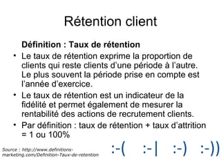 Rétention client 
Définition : Taux de rétention 
• Le taux de rétention exprime la proportion de 
clients qui reste clients d’une période à l’autre. 
Le plus souvent la période prise en compte est 
l’année d’exercice. 
• Le taux de rétention est un indicateur de la 
fidélité et permet également de mesurer la 
rentabilité des actions de recrutement clients. 
• Par définition : taux de rétention + taux d’attrition 
= 1 ou 100% 
Source : http://www.definitions-marketing. 
com/Definition-Taux-de-retention 
 