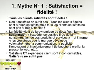 1. Mythe N° 1 : Satisfaction = 
fidélité ! 
Tous les clients satisfaits sont fidèles ! 
• Non : satisfaire ne suffit pas ! Tous les clients fidèles 
sont a priori satisfaits mais tous les clients satisfaits ne 
sont pas à 100 % fidèles ! 
• La fidélité vient de la dynamique de deux flux : la 
satisfaction « l’expérience positive tirée de la 
consommation de vos produits et services » – et l’image 
« les croyances que la marque développe 
volontairement (la communication, la publicité, 
l’innovation) et involontairement (le bouche à oreille, la 
presse, le web, etc.). 
• Satisfaire ET expérience client sont incontournables. 
Satisfaire ne suffit pas ! 
 