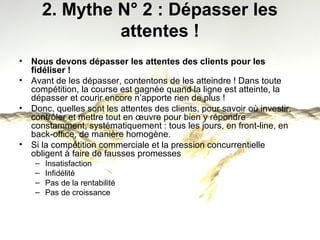 2. Mythe N° 2 : Dépasser les 
attentes ! 
• Nous devons dépasser les attentes des clients pour les 
fidéliser ! 
• Avant de les dépasser, contentons de les atteindre ! Dans toute 
compétition, la course est gagnée quand la ligne est atteinte, la 
dépasser et courir encore n’apporte rien de plus ! 
• Donc, quelles sont les attentes des clients, pour savoir où investir, 
contrôler et mettre tout en oeuvre pour bien y répondre 
constamment, systématiquement : tous les jours, en front-line, en 
back-office, de manière homogène. 
• Si la compétition commerciale et la pression concurrentielle 
obligent à faire de fausses promesses 
– Insatisfaction 
– Infidélité 
– Pas de la rentabilité 
– Pas de croissance 
 