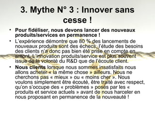 3. Mythe N° 3 : Innover sans 
cesse ! 
• Pour fidéliser, nous devons lancer des nouveaux 
produits/services en permanence ! 
• L’expérience démontre que 80 % des lancements de 
nouveaux produits sont des échecs, l’étude des besoins 
des clients n’a donc pas bien été prise en compte en 
amont. L’innovation produits/service est plus souvent 
issue de la volonté du R&D que de l’écoute client. 
• Nous clients lorsque nous sommes insatisfaits nous 
allons acheter « la même chose » ailleurs. Nous ne 
cherchons pas « mieux » ou « moins cher ». Nous 
voulons simplement être écouté, être traité avec respect, 
qu’on s’occupe des « problèmes » posés par les « 
produits et service actuels » avant de nous harceler en 
nous proposant en permanence de la nouveauté ! 
 