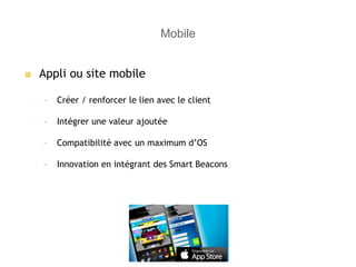 Mobile
■ Appli ou site mobile
– Créer / renforcer le lien avec le client
– Intégrer une valeur ajoutée
– Compatibilité avec un maximum d’OS
– Innovation en intégrant des Smart Beacons
 