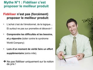 Mythe N°1 : Fidéliser c’est proposer le meilleur produit Fidéliser  n’est pas (forcément) proposer le meilleur produit: L’achat c’est de l’émotionnel, de la logique…  Et surtout ne pas sur promettre et décevoir ! Comprendre les difficultés et les besoins, et y répondre  (lutter contre le syndrome World Company) Lors d’un moment de vérité faire un effort supplémentaire  (extra mile). Ne pas fidéliser uniquement sur la notion de prix ! 