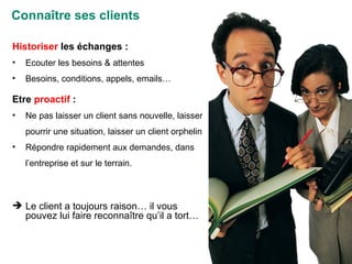 Connaître ses clients Historiser  les échanges : Ecouter les besoins & attentes Besoins, conditions, appels, emails… Etre  proactif  : Ne pas laisser un client sans nouvelle, laisser pourrir une situation, laisser un client orphelin Répondre rapidement aux demandes, dans l’entreprise et sur le terrain. Le client a toujours raison… il vous pouvez lui faire reconnaître qu’il a tort… 