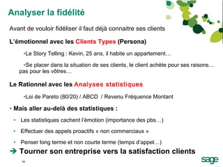 Analyser la fidélité Avant de vouloir fidéliser il faut déjà connaitre ses clients L’émotionnel avec les  Clients Types  (Persona) Le Story Telling : Kevin, 25 ans, il habite un appartement… Se placer dans la situation de ses clients, le client achète pour ses raisons… pas pour les vôtres… Le Rationnel avec les  Analyses statistiques Loi de Pareto (80/20) / ABCD  / Revenu Fréquence Montant  Mais aller au-delà des statistiques : Les statistiques cachent l’émotion (importance des pbs…) Effectuer des appels proactifs « non commerciaux » Penser long terme et non courte terme (temps d’appel…) Tourner son entreprise vers la satisfaction clients 